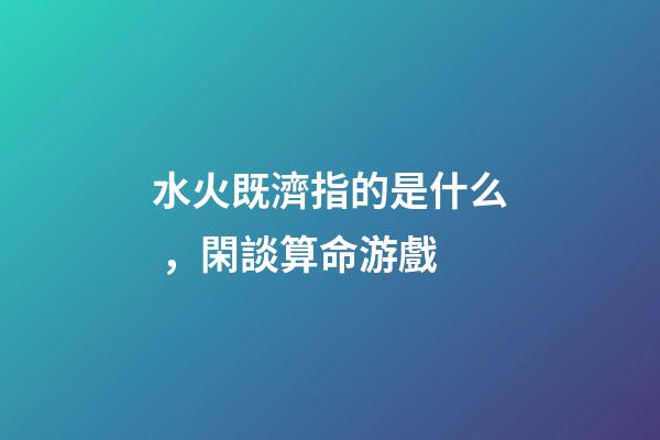 水火既濟指的是什么，閑談算命游戲